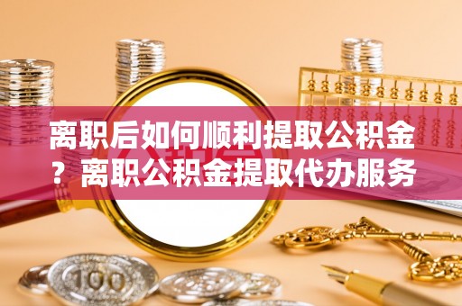 曾都离职后如何顺利提取公积金？离职公积金提取代办服务帮你搞定！