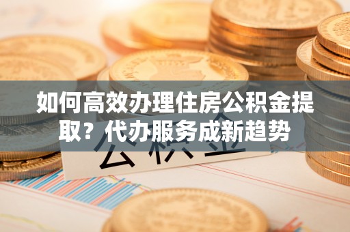 曾都如何高效办理住房公积金提取？代办服务成新趋势