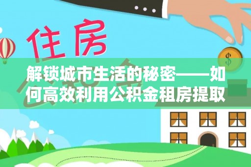 曾都解锁城市生活的秘密——如何高效利用公积金租房提取政策优化居住体验