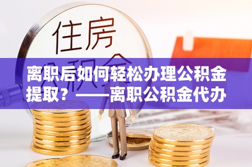 曾都离职后如何轻松办理公积金提取？——离职公积金代办提取服务详解