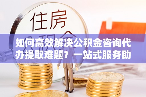 曾都如何高效解决公积金咨询代办提取难题？一站式服务助您轻松搞定