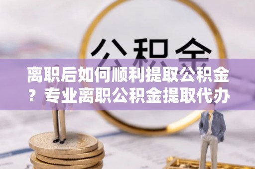 曾都离职后如何顺利提取公积金？专业离职公积金提取代办服务指南