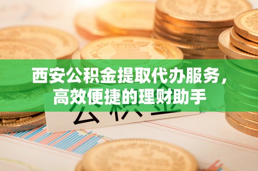 曾都西安公积金提取代办服务，高效便捷的理财助手