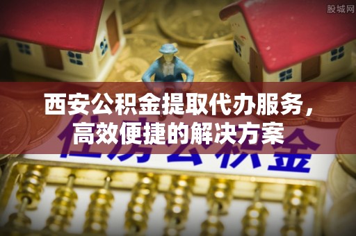 曾都西安公积金提取代办服务，高效便捷的解决方案