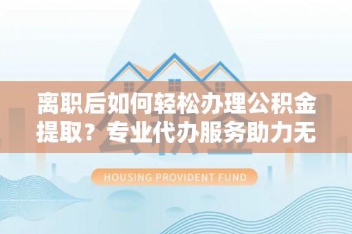 曾都离职后如何轻松办理公积金提取？专业代办服务助力无忧