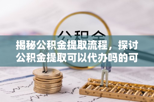 曾都揭秘公积金提取流程，探讨公积金提取可以代办吗的可行性与注意事项