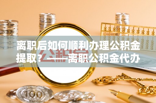 曾都离职后如何顺利办理公积金提取？——离职公积金代办提取全攻略