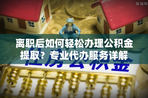 曾都离职后如何轻松办理公积金提取？专业代办服务详解