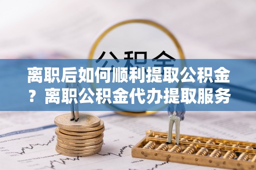 曾都离职后如何顺利提取公积金？离职公积金代办提取服务助力无忧办理