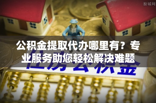 曾都公积金提取代办哪里有？专业服务助您轻松解决难题