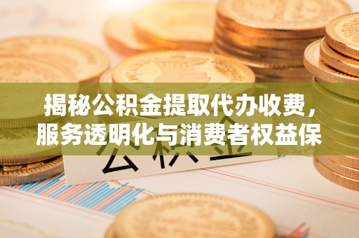 曾都揭秘公积金提取代办收费，服务透明化与消费者权益保障