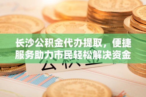 曾都长沙公积金代办提取，便捷服务助力市民轻松解决资金需求