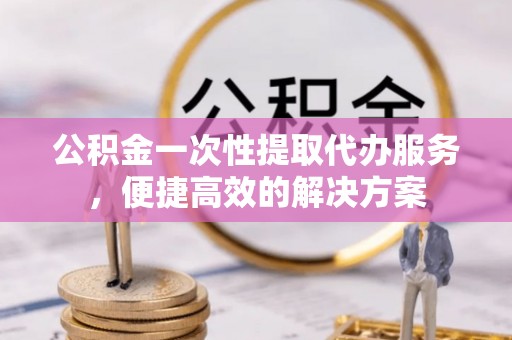曾都公积金一次性提取代办服务，便捷高效的解决方案