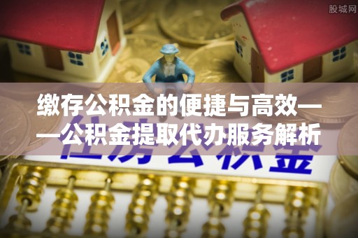 曾都缴存公积金的便捷与高效——公积金提取代办服务解析