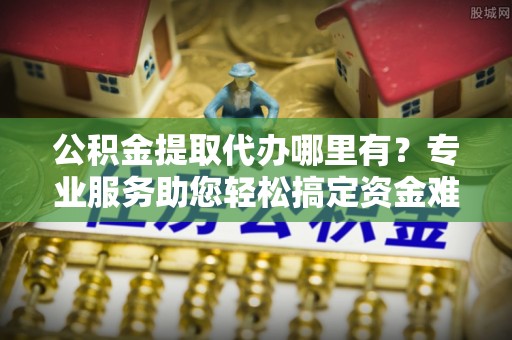 曾都公积金提取代办哪里有？专业服务助您轻松搞定资金难题
