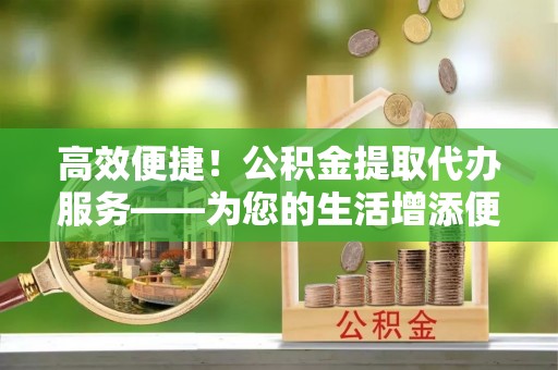 曾都高效便捷！公积金提取代办服务——为您的生活增添便利