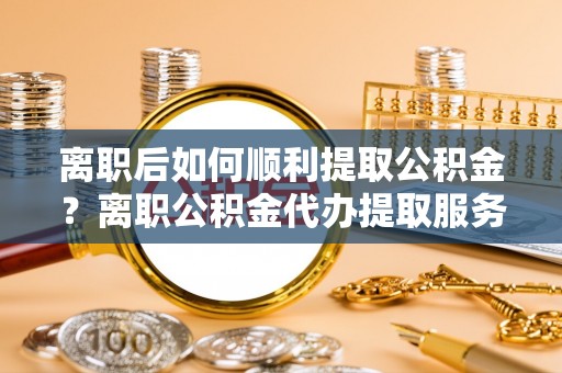 曾都离职后如何顺利提取公积金？离职公积金代办提取服务来帮忙