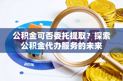 曾都公积金可否委托提取？探索公积金代办服务的未来